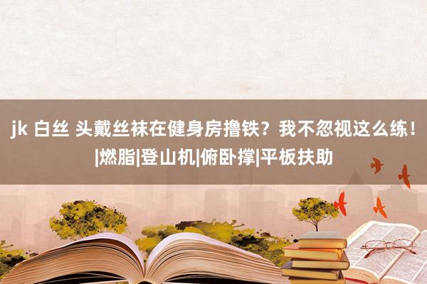 jk 白丝 头戴丝袜在健身房撸铁？我不忽视这么练！|燃脂|登山机|俯卧撑|平板扶助