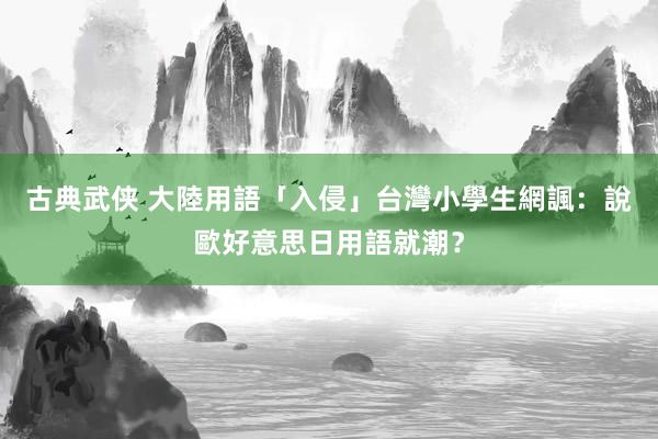 古典武侠 大陸用語「入侵」台灣小學生　網諷：說歐好意思日用語就潮？