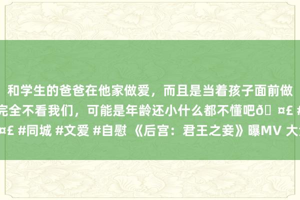 和学生的爸爸在他家做爱,而且是当着孩子面前做爱,太刺激了,孩子完全不看我们,可能是年龄还小什么都不懂吧🤣 #同城 #文爱 #自慰 《后宫:君王之妾》曝MV 大法式预报片裸背激情
