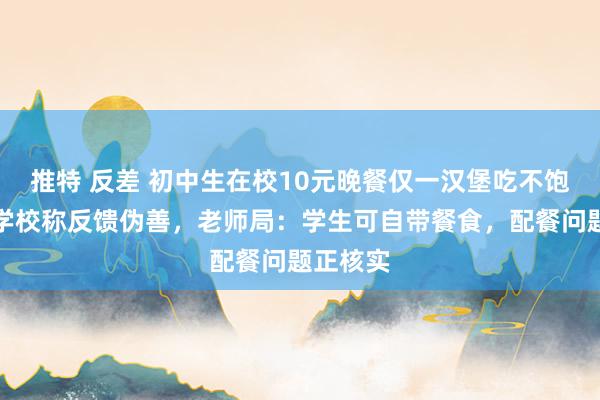 推特 反差 初中生在校10元晚餐仅一汉堡吃不饱？当事学校称反馈伪善，老师局：学生可自带餐食，配餐问题正核实