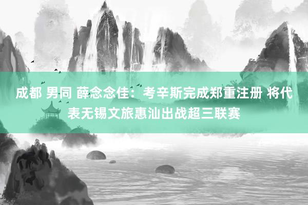 成都 男同 薛念念佳：考辛斯完成郑重注册 将代表无锡文旅惠汕出战超三联赛