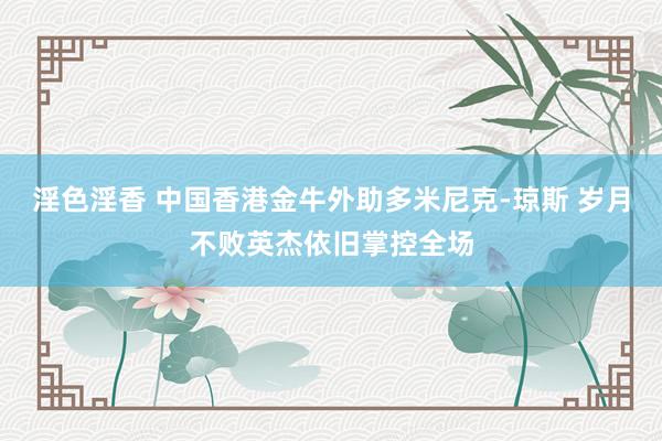 淫色淫香 中国香港金牛外助多米尼克-琼斯 岁月不败英杰依旧掌控全场