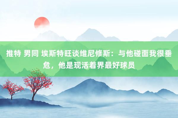 推特 男同 埃斯特旺谈维尼修斯：与他碰面我很垂危，他是现活着界最好球员