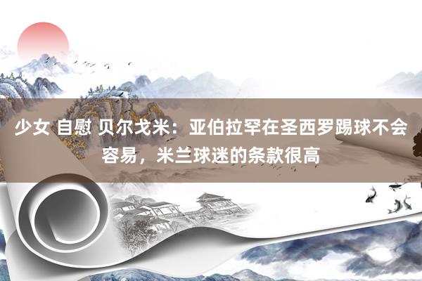 少女 自慰 贝尔戈米:亚伯拉罕在圣西罗踢球不会容易,米兰球迷的条款很高