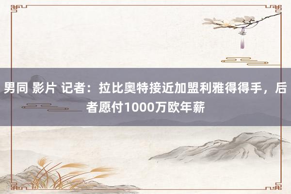 男同 影片 记者：拉比奥特接近加盟利雅得得手，后者愿付1000万欧年薪