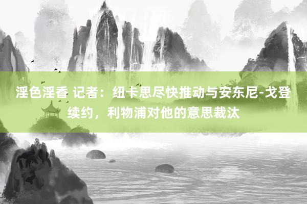 淫色淫香 记者：纽卡思尽快推动与安东尼-戈登续约，利物浦对他的意思裁汰