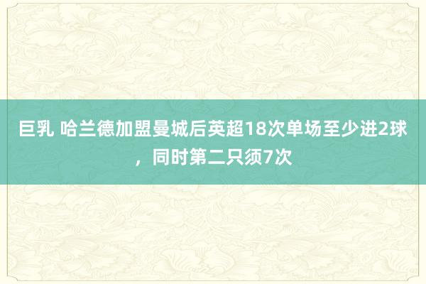 巨乳 哈兰德加盟曼城后英超18次单场至少进2球，同时第二只须7次