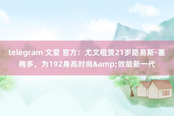 telegram 文爱 官方：尤文租赁21岁路易斯-塞梅多，为192身高时尚&效能新一代