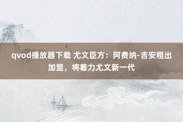qvod播放器下载 尤文臣方：阿费纳-吉安租出加盟，将着力尤文新一代