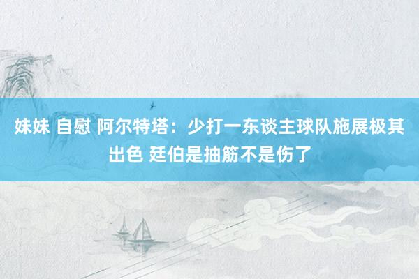 妹妹 自慰 阿尔特塔：少打一东谈主球队施展极其出色 廷伯是抽筋不是伤了