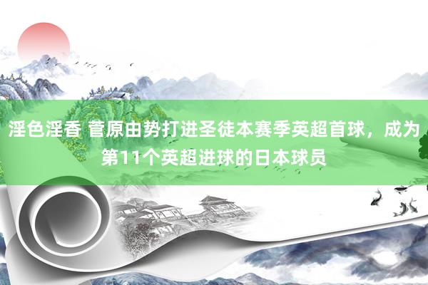 淫色淫香 菅原由势打进圣徒本赛季英超首球，成为第11个英超进球的日本球员