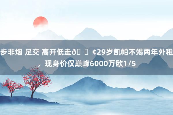 步非烟 足交 高开低走😢29岁凯帕不竭两年外租，现身价仅巅峰6000万欧1/5