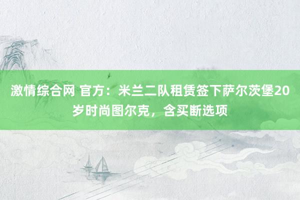 激情综合网 官方：米兰二队租赁签下萨尔茨堡20岁时尚图尔克，含买断选项
