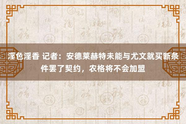 淫色淫香 记者：安德莱赫特未能与尤文就买断条件罢了契约，农格将不会加盟