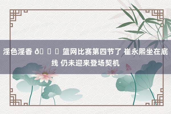 淫色淫香 😑篮网比赛第四节了 崔永熙坐在底线 仍未迎来登场契机
