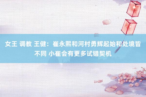 女王 调教 王健：崔永熙和河村勇辉起始和处境皆不同 小崔会有更多试错契机