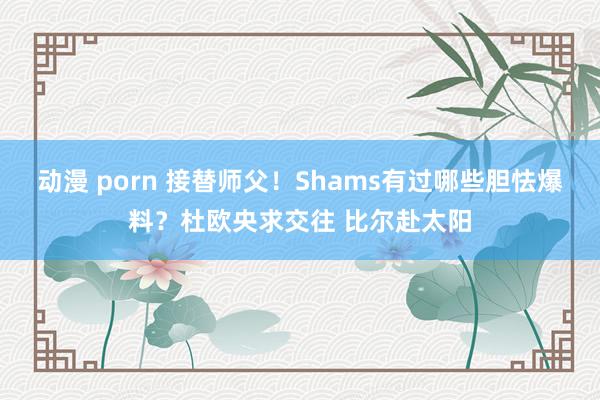 动漫 porn 接替师父！Shams有过哪些胆怯爆料？杜欧央求交往 比尔赴太阳