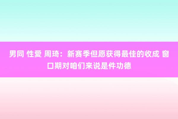 男同 性愛 周琦：新赛季但愿获得最佳的收成 窗口期对咱们来说是件功德