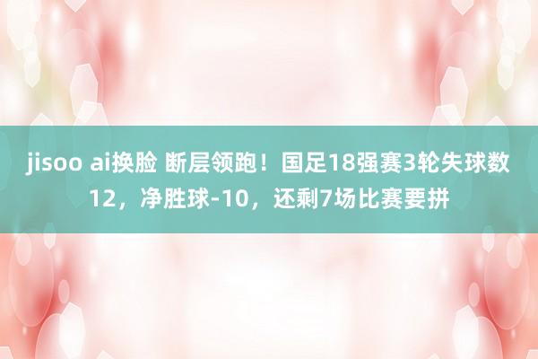 jisoo ai换脸 断层领跑！国足18强赛3轮失球数12，净胜球-10，还剩7场比赛要拼