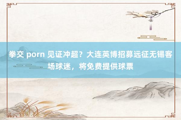 拳交 porn 见证冲超？大连英博招募远征无锡客场球迷，将免费提供球票