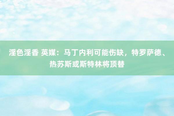 淫色淫香 英媒：马丁内利可能伤缺，特罗萨德、热苏斯或斯特林将顶替