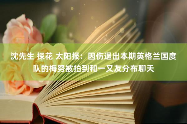 沈先生 探花 太阳报:因伤退出本期英格兰国度队的梅努被拍到和一又友分布聊天