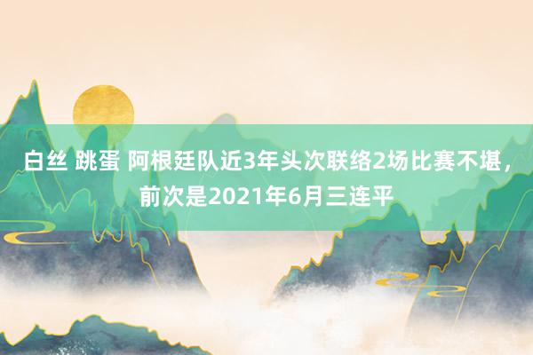 白丝 跳蛋 阿根廷队近3年头次联络2场比赛不堪，前次是2021年6月三连平