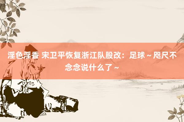 淫色淫香 宋卫平恢复浙江队股改：足球～咫尺不念念说什么了～