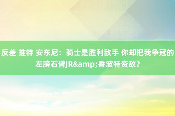 反差 推特 安东尼：骑士是胜利敌手 你却把我争冠的左膀右臂JR&香波特资敌？