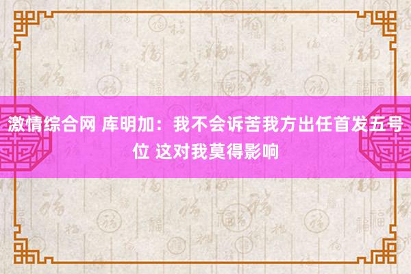 激情综合网 库明加：我不会诉苦我方出任首发五号位 这对我莫得影响