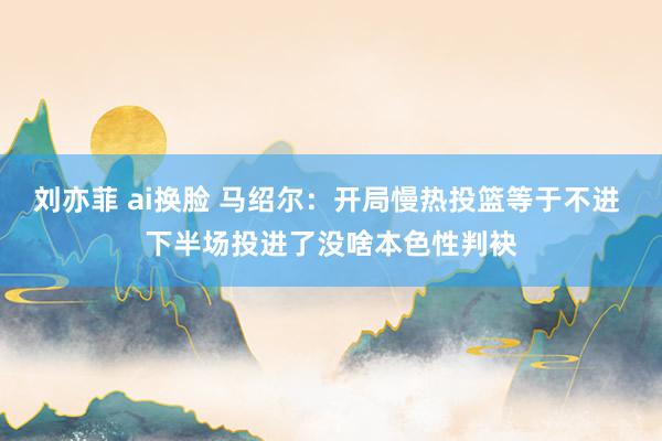 刘亦菲 ai换脸 马绍尔：开局慢热投篮等于不进 下半场投进了没啥本色性判袂