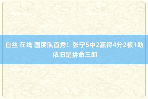 白丝 在线 国度队首秀！张宁5中2赢得4分2板1助 依旧是拚命三郎