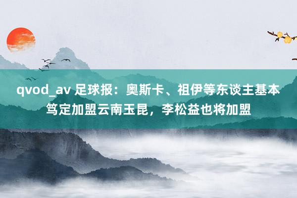 qvod_av 足球报：奥斯卡、祖伊等东谈主基本笃定加盟云南玉昆，李松益也将加盟