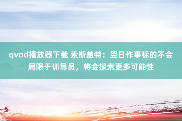 qvod播放器下载 索斯盖特：翌日作事标的不会局限于训导员，将会探索更多可能性