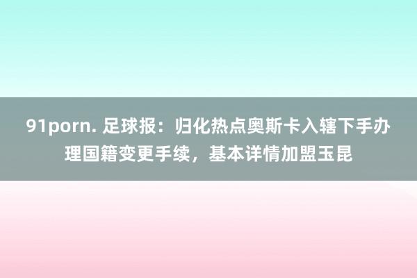 91porn. 足球报：归化热点奥斯卡入辖下手办理国籍变更手续，基本详情加盟玉昆