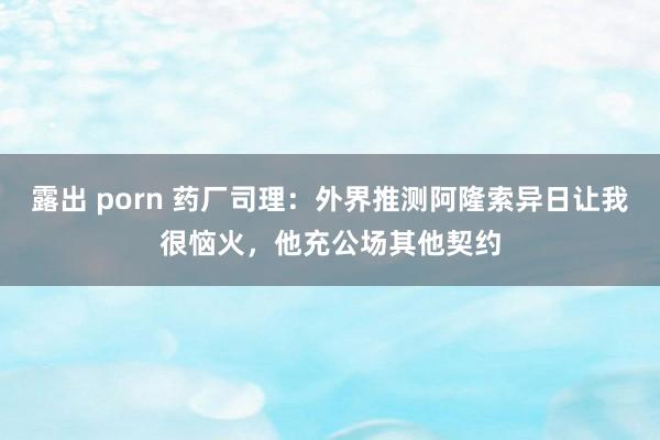 露出 porn 药厂司理：外界推测阿隆索异日让我很恼火，他充公场其他契约