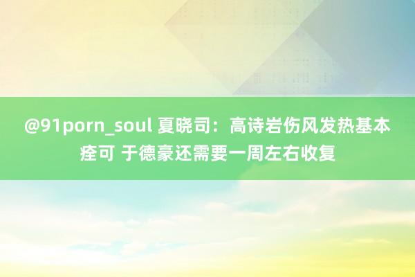 @91porn_soul 夏晓司：高诗岩伤风发热基本痊可 于德豪还需要一周左右收复
