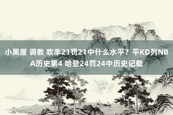 小黑屋 调教 吹羊21罚21中什么水平？平KD列NBA历史第4 哈登24罚24中历史记载
