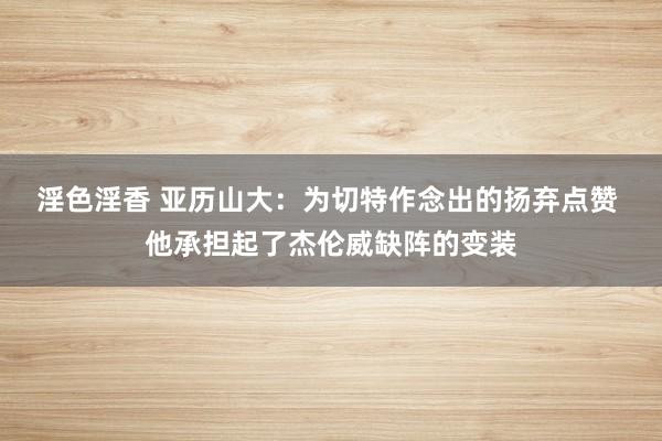 淫色淫香 亚历山大：为切特作念出的扬弃点赞 他承担起了杰伦威缺阵的变装