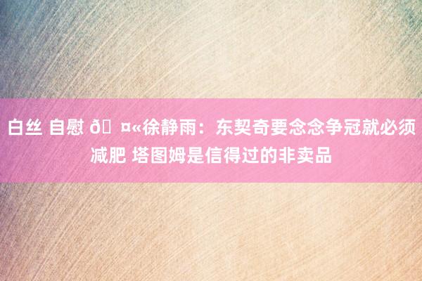 白丝 自慰 🤫徐静雨：东契奇要念念争冠就必须减肥 塔图姆是信得过的非卖品
