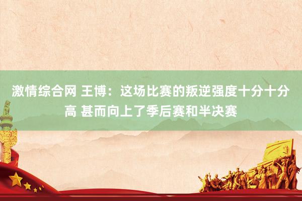 激情综合网 王博：这场比赛的叛逆强度十分十分高 甚而向上了季后赛和半决赛