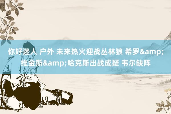 你好迷人 户外 未来热火迎战丛林狼 希罗&维金斯&哈克斯出战成疑 韦尔缺阵