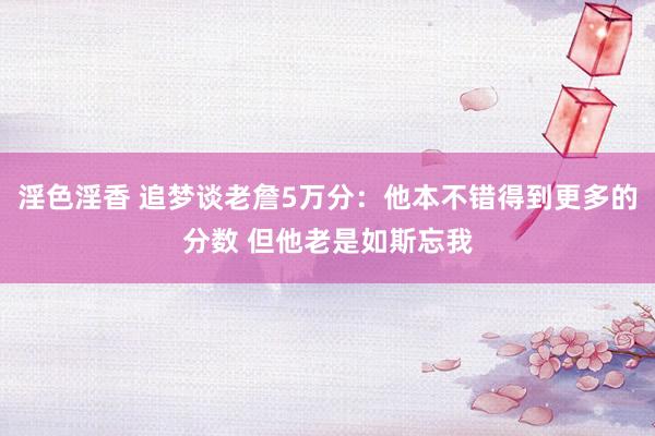 淫色淫香 追梦谈老詹5万分：他本不错得到更多的分数 但他老是如斯忘我