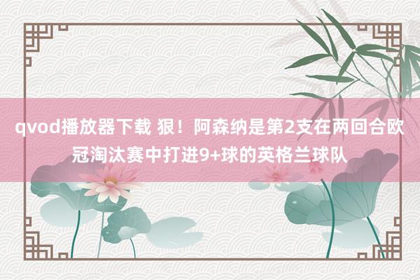 qvod播放器下载 狠！阿森纳是第2支在两回合欧冠淘汰赛中打进9+球的英格兰球队