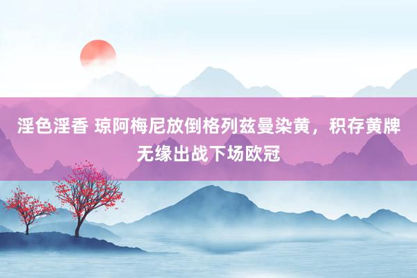 淫色淫香 琼阿梅尼放倒格列兹曼染黄，积存黄牌无缘出战下场欧冠