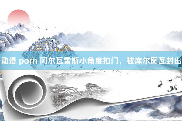 动漫 porn 阿尔瓦雷斯小角度扣门，被库尔图瓦封出