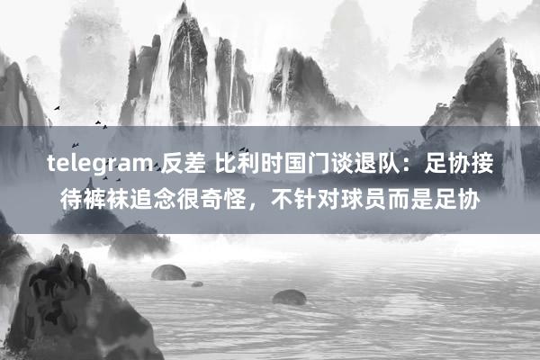 telegram 反差 比利时国门谈退队：足协接待裤袜追念很奇怪，不针对球员而是足协