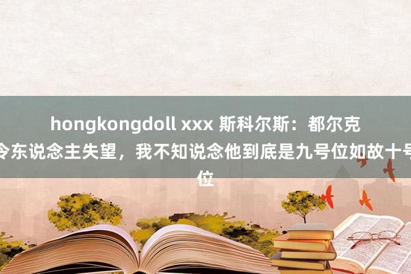 hongkongdoll xxx 斯科尔斯：都尔克泽令东说念主失望，我不知说念他到底是九号位如故十号位