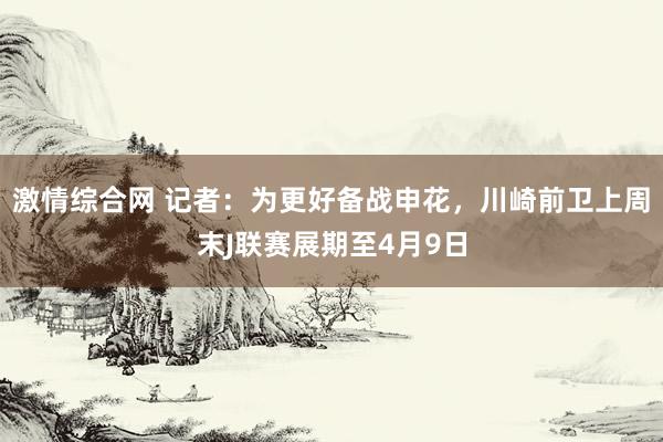 激情综合网 记者：为更好备战申花，川崎前卫上周末J联赛展期至4月9日