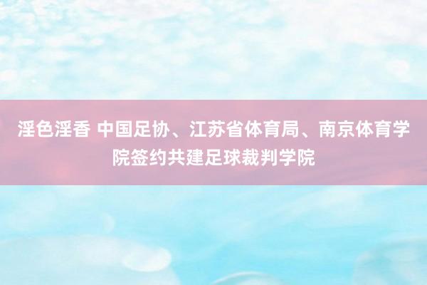 淫色淫香 中国足协、江苏省体育局、南京体育学院签约共建足球裁判学院